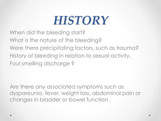 HISTORY
When did the bleeding start?
What is the nature of the bleeding?
Were there precipitating factors, such as trauma?
History of bleeding in relation to sexual activity.
Foul smelling discharge ?
Are there any associated symptoms such as
dyspareunia, fever, weight loss, abdominal pain or
changes in bladder or bowel function .
 