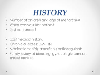 HISTORY
• Number of children and age of menarche?
• When was your last period?
• Last pap smear?
• past medical history.
• Chronic diseases: DM-HTN
• Medications: HRT(tamoxfien )-anticoagulants
• Family history of bleeding, gynecologic cancer,
breast cancer.
 