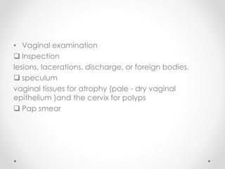 • Vaginal examination
 Inspection
lesions, lacerations, discharge, or foreign bodies.
 speculum
vaginal tissues for atrophy (pale - dry vaginal
epithelium )and the cervix for polyps
 Pap smear
 