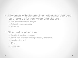 • All women with abnormal hematological disorders
test should go for von Willebrand disease :
o von Willebrand factor antigen
o Ristocetin cofactor assay
o Factor VII
• Other test can be done:
o Thyroid stimulating hormone
o Serum iron, total iron binding capacity and ferritin
o Liver function test
o FSH
o prolactine
 