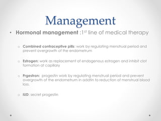 Management
• Hormonal management :1st line of medical therapy
o Combined contraceptive pills: work by regulating menstrual period and
prevent overgrowth of the endometrum
o Estrogen: work as replacement of endogenous estrogen and inhibit clot
formation at capillary
o Prgestron: progestin work by regulating menstrual period and prevent
overgrowth of the endometrum in addtin to reduction of menstrual blood
loss.
o IUD: secret progestin
 