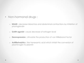 • Non-hormonal drugs :
o NSAID : decrease blood loss and abdominal contractions by inhibition of
prostaglandin
o GnRH agonist : cause decrease of estrogen level
o Desmopression : stimulate the production of von Willebrand factor
o Antifibrinolytics : like tranexamic acid which inhibit the conversion of
plasminogen to plasmin
 