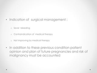 • Indication of surgical management :
o Sever bleeding
o Contraindication of medical therapy
o Not improving by medical therapy
• In addition to these previous condition patient
opinion and plan of future pregnancies and risk of
malignancy must be accounted
 