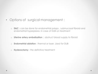 • Options of surgical management :
o D&C : can be done for endometrial polyps , submucosal fibroid and
endometrial hyperplasia. In case of DUB s/s treatment
o Uterine artery embolization : obstruct blood supply to fibroid
o Endometrial ablation : thermal or laser. Used for DUB
o Hysterectomy : the definitive treatment
 