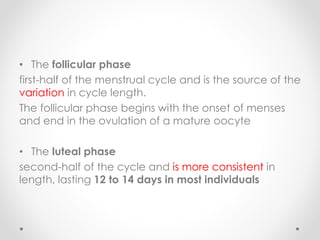 • The follicular phase
first-half of the menstrual cycle and is the source of the
variation in cycle length.
The follicular phase begins with the onset of menses
and end in the ovulation of a mature oocyte
• The luteal phase
second-half of the cycle and is more consistent in
length, lasting 12 to 14 days in most individuals
 