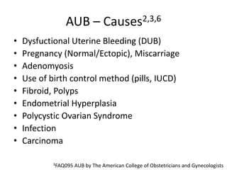 AUB – Causes2,3,6
• Dysfuctional Uterine Bleeding (DUB)
• Pregnancy (Normal/Ectopic), Miscarriage
• Adenomyosis
• Use of birth control method (pills, IUCD)
• Fibroid, Polyps
• Endometrial Hyperplasia
• Polycystic Ovarian Syndrome
• Infection
• Carcinoma
3FAQ095 AUB by The American College of Obstetricians and Gynecologists
 