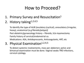 How to Proceed?
1. Primary Survey and Resuscitation1
2. History taking1,2,4,5
To identify the type of AUB [ovulatory (cyclical), anovulatory (irregular,
heavy), anatomical (e.g fibroids/polyps)]
Past obstetric/gynaecology history – fibroids, h/o myomectomy
Family history of cervical/endometrial ca.
Medications: ASA, Antidepressants, Anticoagulants, HRT, etc
3. Physical Examination1,2,4,5
To detect systemic involvements, mass per abdomen; pelvic and
bimanual examination must be done. Vaginal swabs TRO infections,
cervical cytology.
 