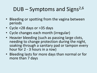 DUB – Symptoms and Signs2,6
• Bleeding or spotting from the vagina between
periods
• Cycle <28 days or >35 days
• Cycle changes each month (irregular)
• Heavier bleeding (such as passing large clots,
needing to change protection during the night,
soaking through a sanitary pad or tampon every
hour for 2 - 3 hours in a row)
• Bleeding lasts for more days than normal or for
more than 7 days
 
