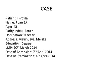 CASE
Patient’s Profile
Name: Puan ZA
Age: 42
Parity Index: Para 4
Occupation: Teacher
Address: Malim Jaya, Melaka
Education: Degree
LMP: 30th March 2014
Date of Admission: 7th April 2014
Date of Examination: 8th April 2014
 