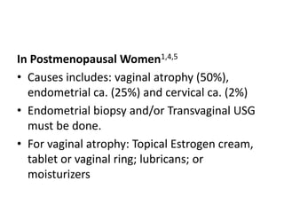 In Postmenopausal Women1,4,5
• Causes includes: vaginal atrophy (50%),
endometrial ca. (25%) and cervical ca. (2%)
• Endometrial biopsy and/or Transvaginal USG
must be done.
• For vaginal atrophy: Topical Estrogen cream,
tablet or vaginal ring; lubricans; or
moisturizers
 