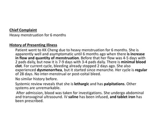 Chief Complaint
Heavy menstruation for 6 months
History of Presenting Illness
Patient went to KK Cheng due to heavy menstruation for 6 months. She is
apparently well and asymptomatic until 6 months ago when there is increase
in flow and quantity of menstruation. Before that her flow was 4-5 days with
2 pads daily, but now it is 7-9 days with 3-4 pads daily. There is minimal blood
clot. For current cycle, bleeding already stopped 2 days ago. She also
experienced dysmenorrhea, but it started since menarche. Her cycle is regular
of 28 days. No inter-menstrual or post-coital bleed.
No similar history before.
Systemic review reveals that she is lethargic and has palpitations. Other
systems are unremarkable.
After admission, blood was taken for investigations. She undergo abdominal
and transvaginal ultrasound. IV saline has been infused, and tablet iron has
been prescribed.
 