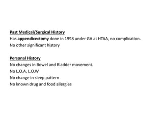 Past Medical/Surgical History
Has appendicectomy done in 1998 under GA at HTAA, no complication.
No other significant history
Personal History
No changes in Bowel and Bladder movement.
No L.O.A, L.O.W
No change in sleep pattern
No known drug and food allergies
 