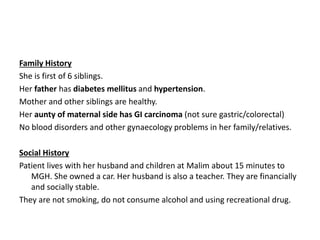 Family History
She is first of 6 siblings.
Her father has diabetes mellitus and hypertension.
Mother and other siblings are healthy.
Her aunty of maternal side has GI carcinoma (not sure gastric/colorectal)
No blood disorders and other gynaecology problems in her family/relatives.
Social History
Patient lives with her husband and children at Malim about 15 minutes to
MGH. She owned a car. Her husband is also a teacher. They are financially
and socially stable.
They are not smoking, do not consume alcohol and using recreational drug.
 