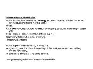 General Physical Examination
Patient is alert, cooperative and lethargy. IV canula inserted into her dorsum of
left hand, connected to Normal Saline
Vitals:-
Pulse: 108 bpm, regular, low volume, no collapsing pulse, no thickening of vessel
wall
Blood Pressure: 110/76 mmHg, right arm supine.
Respiratory Rate: 16 breaths per minute.
Temperature: Afebrile
Patient is pale. No koilonychia, platynychia.
No cyanosis, jaundice, ulcer. No swelling of the neck, no cervical and axillary
lymphadenopathy.
No swelling of the breast. No pedal edema.
Local gynaecological examination is unremarkable.
 
