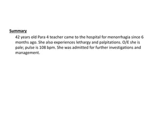 Summary
42 years old Para 4 teacher came to the hospital for menorrhagia since 6
months ago. She also experiences lethargy and palpitations. O/E she is
pale; pulse is 108 bpm. She was admitted for further investigations and
management.
 