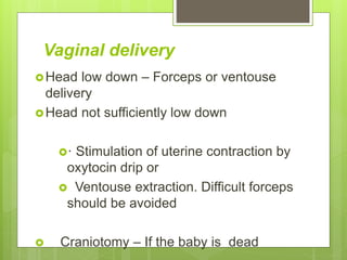 Vaginal delivery
Head low down – Forceps or ventouse
delivery
Head not sufficiently low down
· Stimulation of uterine contraction by
oxytocin drip or
 Ventouse extraction. Difficult forceps
should be avoided
 Craniotomy – If the baby is dead
 