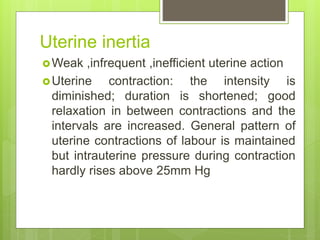 Uterine inertia
Weak ,infrequent ,inefficient uterine action
Uterine contraction: the intensity is
diminished; duration is shortened; good
relaxation in between contractions and the
intervals are increased. General pattern of
uterine contractions of labour is maintained
but intrauterine pressure during contraction
hardly rises above 25mm Hg
 