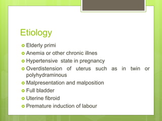 Etiology
 Elderly primi
 Anemia or other chronic illnes
 Hypertensive state in pregnancy
 Overdistension of uterus such as in twin or
polyhydraminous
 Malpresentation and malposition
 Full bladder
 Uterine fibroid
 Premature induction of labour
 