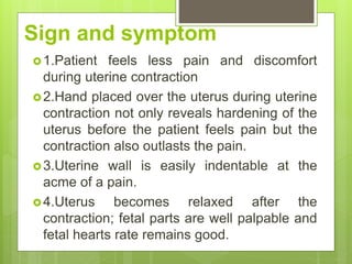 Sign and symptom
1.Patient feels less pain and discomfort
during uterine contraction
2.Hand placed over the uterus during uterine
contraction not only reveals hardening of the
uterus before the patient feels pain but the
contraction also outlasts the pain.
3.Uterine wall is easily indentable at the
acme of a pain.
4.Uterus becomes relaxed after the
contraction; fetal parts are well palpable and
fetal hearts rate remains good.
 