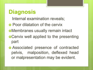 Diagnosis
Internal examination reveals;
 Poor dilatation of the cervix
Membranes usually remain intact
Cervix well applied to the presenting
part
 Associated presence of contracted
pelvis, malposition, deflexed head
or malpresentation may be evident.
 