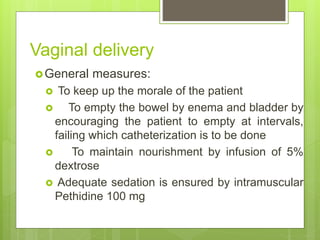 Vaginal delivery
General measures:
 To keep up the morale of the patient
 To empty the bowel by enema and bladder by
encouraging the patient to empty at intervals,
failing which catheterization is to be done
 To maintain nourishment by infusion of 5%
dextrose
 Adequate sedation is ensured by intramuscular
Pethidine 100 mg
 