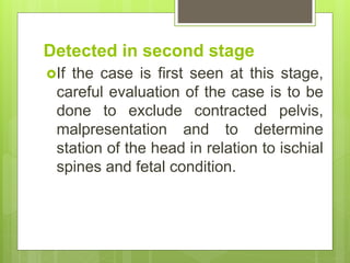 Detected in second stage
If the case is first seen at this stage,
careful evaluation of the case is to be
done to exclude contracted pelvis,
malpresentation and to determine
station of the head in relation to ischial
spines and fetal condition.
 