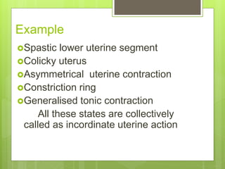 Example
Spastic lower uterine segment
Colicky uterus
Asymmetrical uterine contraction
Constriction ring
Generalised tonic contraction
All these states are collectively
called as incordinate uterine action
 
