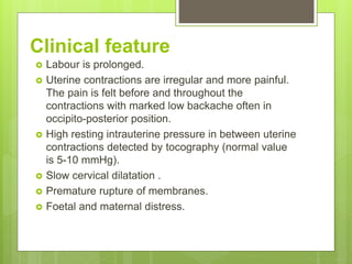 Clinical feature
 Labour is prolonged.
 Uterine contractions are irregular and more painful.
The pain is felt before and throughout the
contractions with marked low backache often in
occipito-posterior position.
 High resting intrauterine pressure in between uterine
contractions detected by tocography (normal value
is 5-10 mmHg).
 Slow cervical dilatation .
 Premature rupture of membranes.
 Foetal and maternal distress.
 