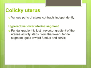 Colicky uterus
 Various parts of uterus contracts independently
Hyperactive lower uterine segment
 Fundal gradient is lost , reverse gradient of the
uterine activity starts from the lower uterine
segment goes toward fundus and cervix
 