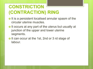 CONSTRICTION
(CONTRACTION) RING
 It is a persistent localised annular spasm of the
circular uterine muscles.
 It occurs at any part of the uterus but usually at
junction of the upper and lower uterine
segments.
 It can occur at the 1st, 2nd or 3 rd stage of
labour.
 