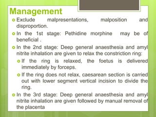 Management
 Exclude malpresentations, malposition and
disproportion.
 In the 1st stage: Pethidine morphine may be of
beneficial .
 In the 2nd stage: Deep general anaesthesia and amyl
nitrite inhalation are given to relax the constriction ring:
 If the ring is relaxed, the foetus is delivered
immediately by forceps.
 If the ring does not relax, caesarean section is carried
out with lower segment vertical incision to divide the
ring.
 In the 3rd stage: Deep general anaesthesia and amyl
nitrite inhalation are given followed by manual removal of
the placenta
 
