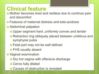 Clinical feature
 Mother becomes tired and restless due to continue pain
and discomfort
 Features of maternal distress and keto-acidosis
 Abdominal palpation
 Upper segment hard ,uniformly convex and tender
 Retraction ring obliquely placed between umblicus and
symphysis pubis
 Fetal part may not be well defined
 FHS usually absent
 Vaginal examination
 Dry hot vagina with offensive discharge
 Cervix fully dilated
 Causes of obstruction is revealed
 