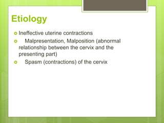 Etiology
 Ineffective uterine contractions
 Malpresentation, Malposition (abnormal
relationship between the cervix and the
presenting part)
 Spasm (contractions) of the cervix
 