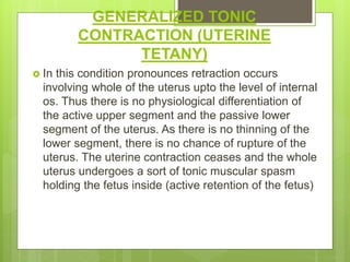 GENERALIZED TONIC
CONTRACTION (UTERINE
TETANY)
 In this condition pronounces retraction occurs
involving whole of the uterus upto the level of internal
os. Thus there is no physiological differentiation of
the active upper segment and the passive lower
segment of the uterus. As there is no thinning of the
lower segment, there is no chance of rupture of the
uterus. The uterine contraction ceases and the whole
uterus undergoes a sort of tonic muscular spasm
holding the fetus inside (active retention of the fetus)
 