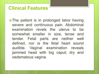 Clinical Features
The patient is in prolonged labor having
severe and continuous pain. Abdominal
examination revels the uterus to be
somewhat smaller in size, tense and
tender. Fetal parts are neither well
defined, nor is the fetal heart sound
audible. Vaginal examination reveals
jammed head with big caput; dry and
oedematous vagina.
 