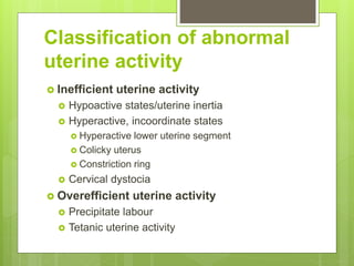 Classification of abnormal
uterine activity
 Inefficient uterine activity
 Hypoactive states/uterine inertia
 Hyperactive, incoordinate states
 Hyperactive lower uterine segment
 Colicky uterus
 Constriction ring
 Cervical dystocia
 Overefficient uterine activity
 Precipitate labour
 Tetanic uterine activity
 