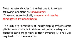 Most menstrual cycles in the first one to two years
following menarche are anovulatory.
These cycles are typically irregular and may be
complicated by menorrhagia.
This is due to immaturity of the developing hypothalamic-
pituitary-gonadal axis that does not produce adequate
quantities and proportions of the hormones (LH and FSH)
required to induce ovulation.
 