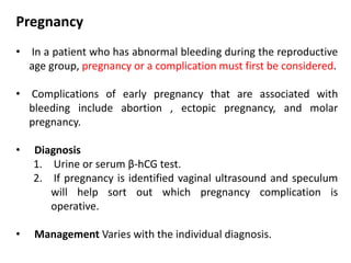 Pregnancy
• In a patient who has abnormal bleeding during the reproductive
age group, pregnancy or a complication must first be considered.
• Complications of early pregnancy that are associated with
bleeding include abortion , ectopic pregnancy, and molar
pregnancy.
• Diagnosis
1. Urine or serum β-hCG test.
2. If pregnancy is identified vaginal ultrasound and speculum
will help sort out which pregnancy complication is
operative.
• Management Varies with the individual diagnosis.
 