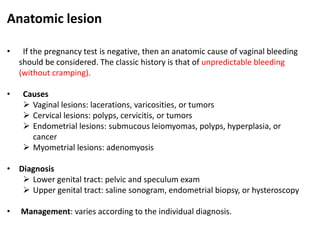 Anatomic lesion
• If the pregnancy test is negative, then an anatomic cause of vaginal bleeding
should be considered. The classic history is that of unpredictable bleeding
(without cramping).
• Causes
 Vaginal lesions: lacerations, varicosities, or tumors
 Cervical lesions: polyps, cervicitis, or tumors
 Endometrial lesions: submucous leiomyomas, polyps, hyperplasia, or
cancer
 Myometrial lesions: adenomyosis
• Diagnosis
 Lower genital tract: pelvic and speculum exam
 Upper genital tract: saline sonogram, endometrial biopsy, or hysteroscopy
• Management: varies according to the individual diagnosis.
 