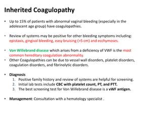 Inherited Coagulopathy
• Up to 15% of patients with abnormal vaginal bleeding (especially in the
adolescent age group) have coagulopathies.
• Review of systems may be positive for other bleeding symptoms including:
epistaxis, gingival bleeding, easy bruising (>5 cm) and ecchymoses.
• Von Willebrand disease which arises from a deficiency of VWF is the most
common hereditary coagulation abnormality.
• Other Coagulopathies can be due to vessel wall disorders, platelet disorders,
coagulation disorders, and fibrinolytic disorders.
• Diagnosis
1. Positive family history and review of systems are helpful for screening.
2. Initial lab tests include CBC with platelet count, PT, and PTT.
3. The best screening test for Von Willebrand disease is a vWF antigen.
• Management: Consultation with a hematology specialist .
 