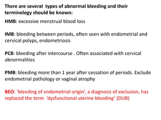 There are several types of abnormal bleeding and their
terminology should be known:
HMB: excessive menstrual blood loss
IMB: bleeding between periods, often seen with endometrial and
cervical polyps, endometriosis
PCB: bleeding after intercourse . Often associated with cervical
abnormalities
PMB: bleeding more than 1 year after cessation of periods. Exclude
endometrial pathology or vaginal atrophy
BEO: ‘bleeding of endometrial origin’, a diagnosis of exclusion, has
replaced the term ‘dysfunctional uterine bleeding’ (DUB)
 