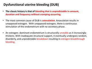 Dysfunctional uterine bleeding (DUB)
• The classic history is that of bleeding that is unpredictable in amount,
duration and frequency without cramping occurring.
• The most common cause of DUB is anovulation. Anovulation results in
unopposed estrogen. With unopposed estrogen, there is continuous
stimulation of the endometrium with no secretory phase.
• An estrogen- dominant endometrium is structurally unstable as it increasingly
thickens. With inadequate structural support, it eventually undergoes random,
disorderly, and unpredictable breakdown resulting in estrogen breakthrough
bleeding.
 