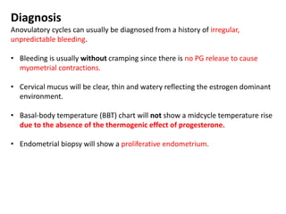 Diagnosis
Anovulatory cycles can usually be diagnosed from a history of irregular,
unpredictable bleeding.
• Bleeding is usually without cramping since there is no PG release to cause
myometrial contractions.
• Cervical mucus will be clear, thin and watery reflecting the estrogen dominant
environment.
• Basal-body temperature (BBT) chart will not show a midcycle temperature rise
due to the absence of the thermogenic effect of progesterone.
• Endometrial biopsy will show a proliferative endometrium.
 