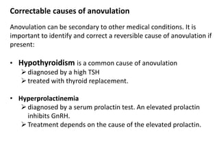 Correctable causes of anovulation
Anovulation can be secondary to other medical conditions. It is
important to identify and correct a reversible cause of anovulation if
present:
• Hypothyroidism is a common cause of anovulation
diagnosed by a high TSH
treated with thyroid replacement.
• Hyperprolactinemia
diagnosed by a serum prolactin test. An elevated prolactin
inhibits GnRH.
Treatment depends on the cause of the elevated prolactin.
 
