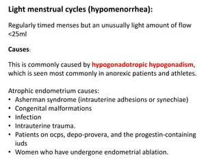Light menstrual cycles (hypomenorrhea):
Regularly timed menses but an unusually light amount of flow
<25ml
Causes:
This is commonly caused by hypogonadotropic hypogonadism,
which is seen most commonly in anorexic patients and athletes.
Atrophic endometrium causes:
• Asherman syndrome (intrauterine adhesions or synechiae)
• Congenital malformations
• Infection
• Intrauterine trauma.
• Patients on ocps, depo-provera, and the progestin-containing
iuds
• Women who have undergone endometrial ablation.
 