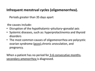 Infrequent menstrual cycles (oligomenorrhea).
Periods greater than 35 days apart
the causes include:
• Disruption of the hypothalamic–pituitary–gonadal axis
• Systemic diseases, such as: hyperprolactinemia and thyroid
disorders
• The most common causes of oligomenorrhea are polycystic
ovarian syndrome (pcos),chronic anovulation, and
pregnancy.
When a patient has no period for 3-6 consecutive months,
secondary amenorrhea is diagnosed.
 