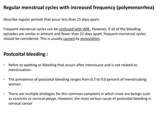 Regular menstrual cycles with increased frequency (polymenorrhea)
Describe regular periods that occur less than 21 days apart.
Frequent menstrual cycles can be confused with IMB . However, if all of the bleeding
episodes are similar in amount and fewer than 21 days apart, frequent menstrual cycles
should be considered. This is usually caused by anovulation.
Postcoital bleeding :
• Refers to spotting or bleeding that occurs after intercourse and is not related to
menstruation.
• The prevalence of postcoital bleeding ranges from 0.7 to 9.0 percent of menstruating
women.
• There are multiple etiologies for this common complaint in which most are benign such
as cervicitis or cervical polyps. However, the most serious cause of postcoital bleeding is
cervical cancer
 