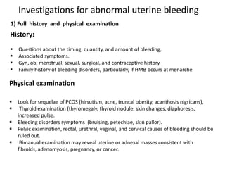 Investigations for abnormal uterine bleeding
History:
 Questions about the timing, quantity, and amount of bleeding,
 Associated symptoms.
 Gyn, ob, menstrual, sexual, surgical, and contraceptive history
 Family history of bleeding disorders, particularly, if HMB occurs at menarche
Physical examination
 Look for sequelae of PCOS (hirsutism, acne, truncal obesity, acanthosis nigricans),
 Thyroid examination (thyromegaly, thyroid nodule, skin changes, diaphoresis,
increased pulse.
 Bleeding disorders symptoms (bruising, petechiae, skin pallor).
 Pelvic examination, rectal, urethral, vaginal, and cervical causes of bleeding should be
ruled out.
 Bimanual examination may reveal uterine or adnexal masses consistent with
fibroids, adenomyosis, pregnancy, or cancer.
1) Full history and physical examination
 