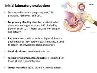 Initial laboratory evaluation:
• Tests would include a pregnancy test, TSH,
prolactin , FSH levels and CBC.
• For primary bleeding disorder: evaluation for
these women might include a CBC , including
platelet count , ,PTT, factor viii, and Vwf antigen
and activity.
• Pap smear test : with or without high-risk human
papillomavirus (hpv) screening as indicated, is used
to screen for cervical neoplasia and cancer.
• Cervical cultures: to rule out infection.
• Testing for chlamydia trachomatis : is indicated for
those at high risk of infection.
• Tumor markers: ca125 , ca19-9 if there is masses
 