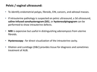 Pelvic / vaginal ultrasound:
• To identify endometrial polyps, fibroids, EIN, cancers, and adnexal masses.
• If intrauterine pathology is suspected on pelvic ultrasound, a 3d ultrasound,
saline-infused sonohysterogram (SIS), or hysterosalpingogram can be
performed to show intrauterine defects.
• MRI is expensive but useful in distinguishing adenomyosis from uterine
fibroids.
• Hysteroscopy : for direct visualization of the intrauterine cavity.
• Dilation and curettage (D&C) provides tissue for diagnosis and sometimes
treatment of AUB.
 